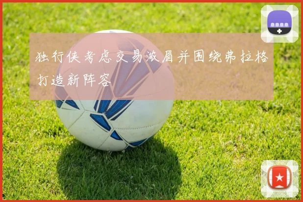 独行侠考虑交易浓眉并围绕弗拉格打造新阵容