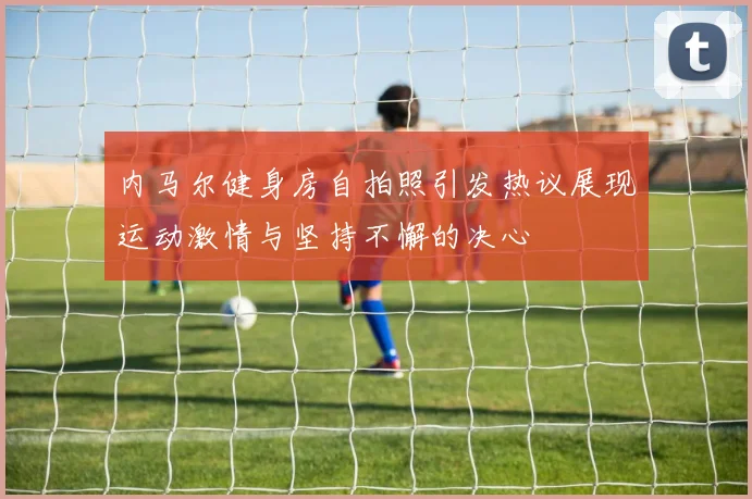 内马尔健身房自拍照引发热议展现运动激情与坚持不懈的决心