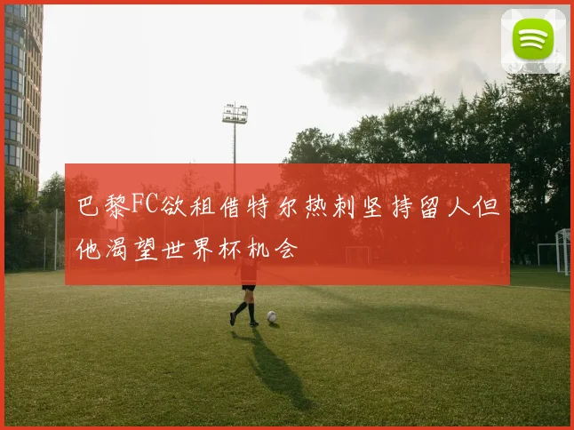 巴黎FC欲租借特尔热刺坚持留人但他渴望世界杯机会