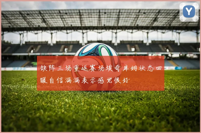 缺阵三场重返赛场埃奇库姆状态回暖自信满满表示感觉很好