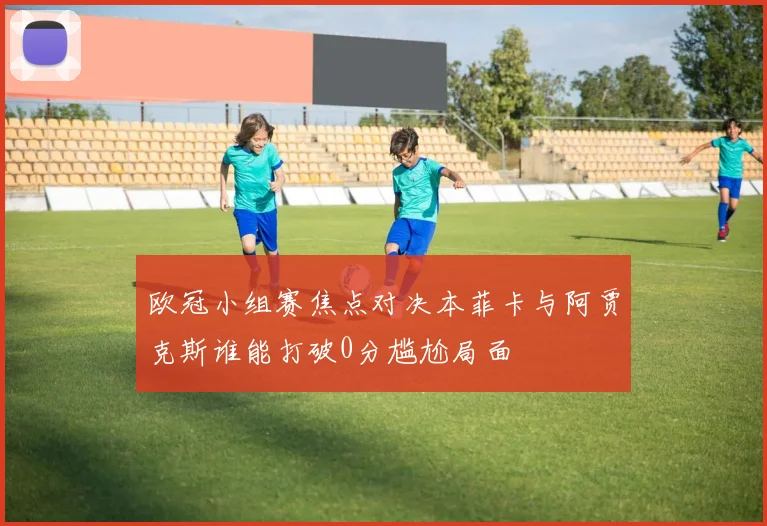 欧冠小组赛焦点对决本菲卡与阿贾克斯谁能打破0分尴尬局面
