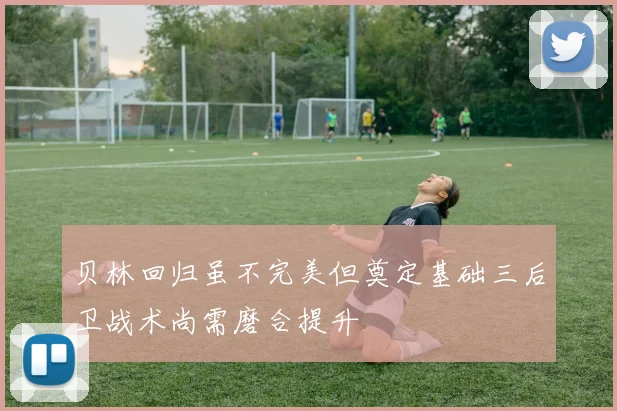 贝林回归虽不完美但奠定基础三后卫战术尚需磨合提升