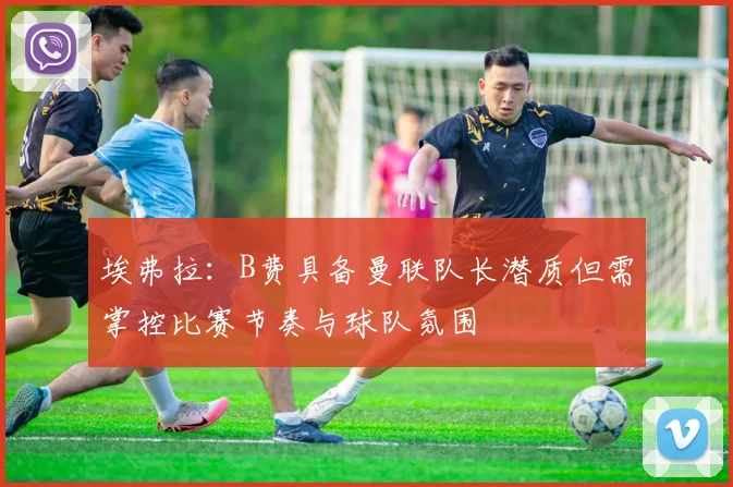 埃弗拉：B费具备曼联队长潜质但需掌控比赛节奏与球队氛围