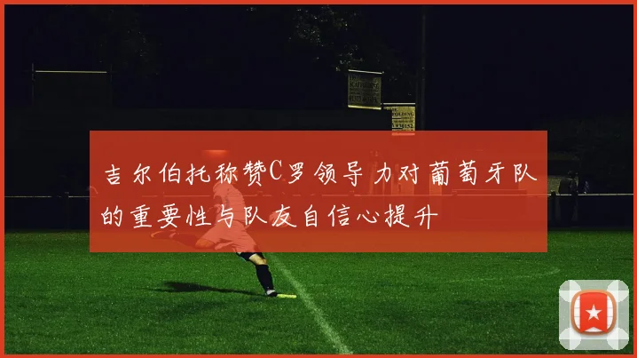 吉尔伯托称赞C罗领导力对葡萄牙队的重要性与队友自信心提升