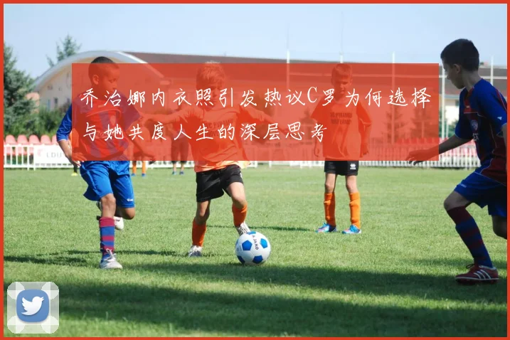 乔治娜内衣照引发热议C罗为何选择与她共度人生的深层思考