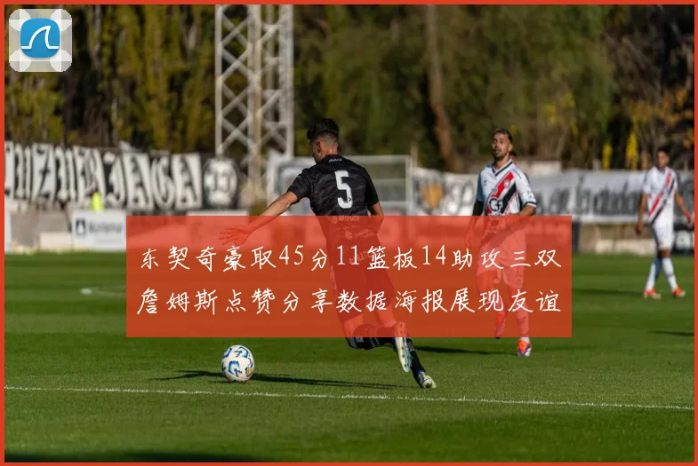 东契奇豪取45分11篮板14助攻三双詹姆斯点赞分享数据海报展现友谊