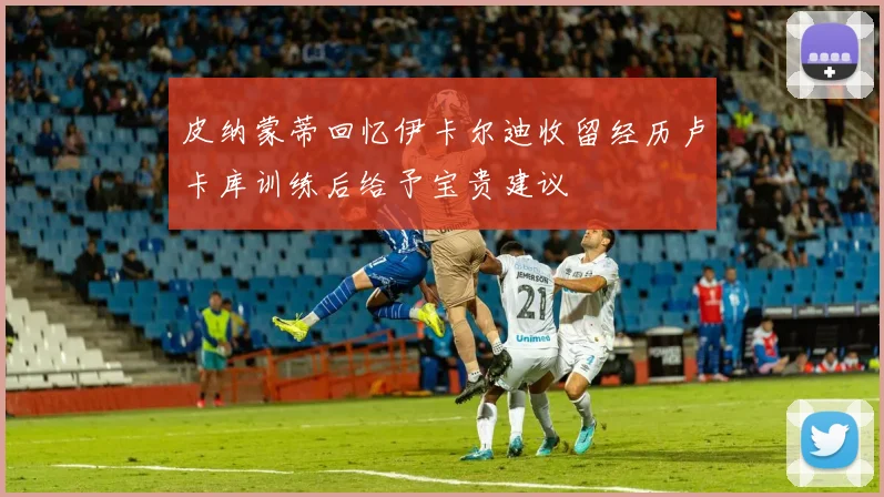 皮纳蒙蒂回忆伊卡尔迪收留经历卢卡库训练后给予宝贵建议