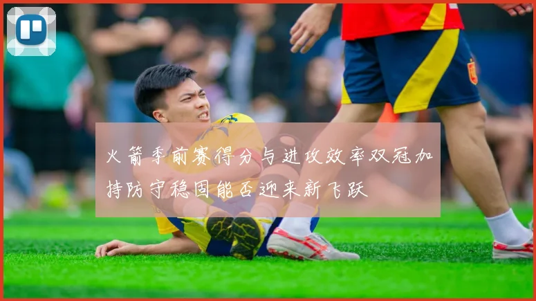 火箭季前赛得分与进攻效率双冠加持防守稳固能否迎来新飞跃