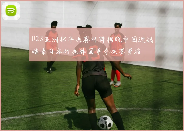 U23亚洲杯半决赛对阵揭晓中国迎战越南日本对决韩国争夺决赛资格