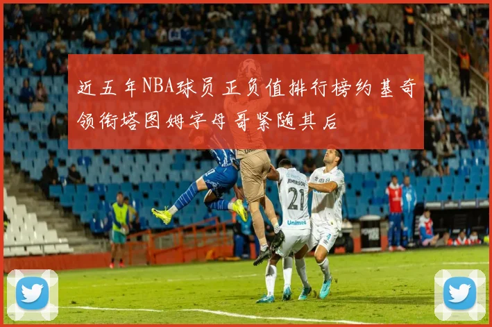 近五年NBA球员正负值排行榜约基奇领衔塔图姆字母哥紧随其后
