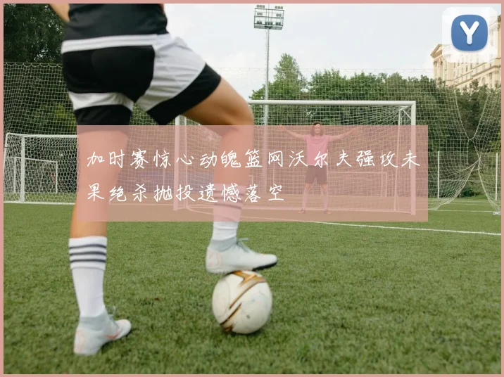 加时赛惊心动魄篮网沃尔夫强攻未果绝杀抛投遗憾落空