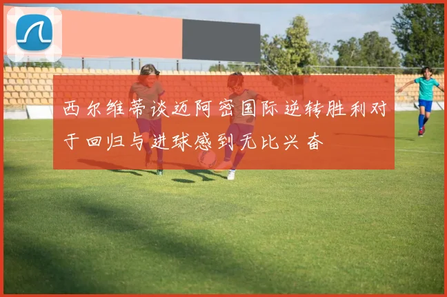 西尔维蒂谈迈阿密国际逆转胜利对于回归与进球感到无比兴奋