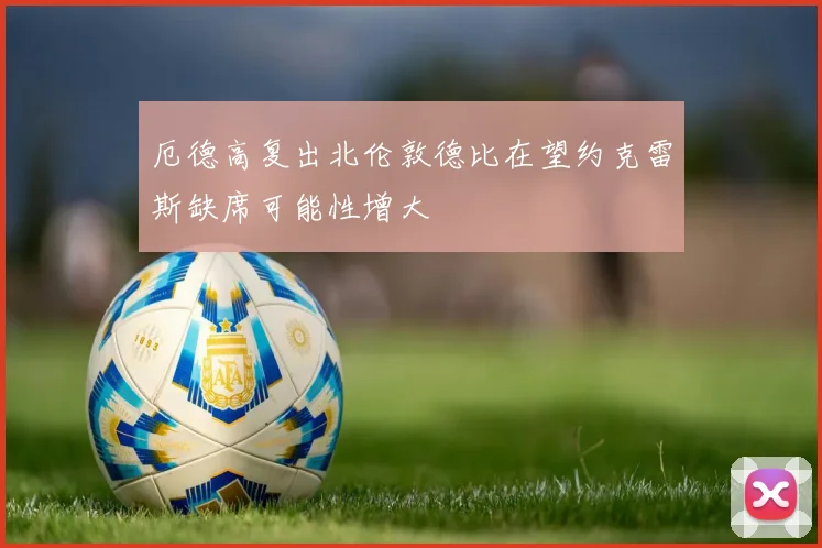 厄德高复出北伦敦德比在望约克雷斯缺席可能性增大