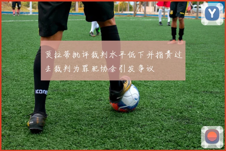 莫拉蒂批评裁判水平低下并指责过去裁判为罪犯协会引发争议