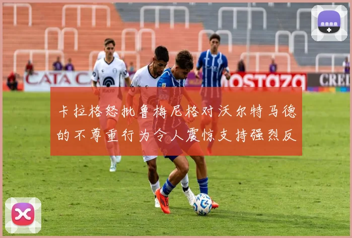 卡拉格怒批鲁梅尼格对沃尔特马德的不尊重行为令人震惊支持强烈反击