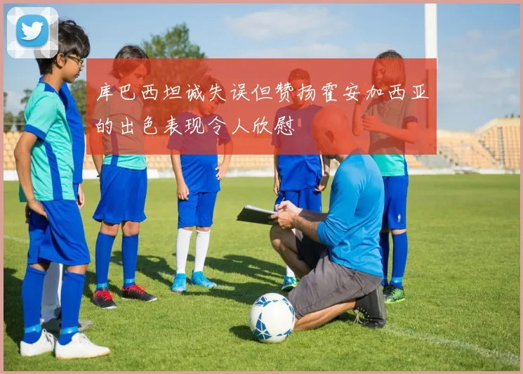 库巴西坦诚失误但赞扬霍安加西亚的出色表现令人欣慰